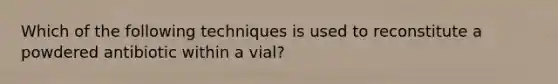 Which of the following techniques is used to reconstitute a powdered antibiotic within a vial?