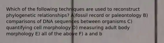 Which of the following techniques are used to reconstruct phylogenetic relationships? A)fossil record or paleontology B) comparisons of DNA sequences between organisms C) quantifying cell morphology D) measuring adult body morphology E) all of the above F) a and b