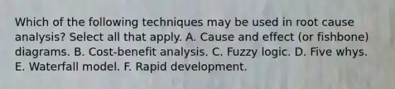 Which of the following techniques may be used in root cause analysis? Select all that apply. A. Cause and effect (or fishbone) diagrams. B. Cost-benefit analysis. C. Fuzzy logic. D. Five whys. E. Waterfall model. F. Rapid development.