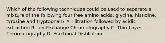 Which of the following techniques could be used to separate a mixture of the following four free amino acids: glycine, histidine, tyrosine and tryptophan? A. Filtration followed by acidic extraction B. Ion-Exchange Chromatography C. Thin Layer Chromatography D. Fractional Distillation