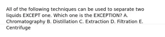 All of the following techniques can be used to separate two liquids EXCEPT one. Which one is the EXCEPTION? A. Chromatography B. Distillation C. Extraction D. Filtration E. Centrifuge