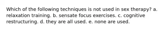 Which of the following techniques is not used in sex therapy? a. relaxation training. b. sensate focus exercises. c. cognitive restructuring. d. they are all used. e. none are used.