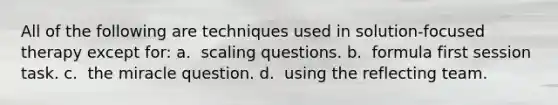 All of the following are techniques used in solution-focused therapy except for: a. ​ scaling questions. b. ​ formula first session task. c. ​ the miracle question. d. ​ using the reflecting team.