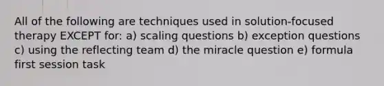 All of the following are techniques used in solution-focused therapy EXCEPT for: a) scaling questions b) exception questions c) using the reflecting team d) the miracle question e) formula first session task