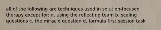 all of the following are techniques used in solution-focused therapy except for: a. using the reflecting team b. scaling questions c. the miracle question d. formula first session task