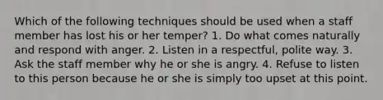 Which of the following techniques should be used when a staff member has lost his or her temper? 1. Do what comes naturally and respond with anger. 2. Listen in a respectful, polite way. 3. Ask the staff member why he or she is angry. 4. Refuse to listen to this person because he or she is simply too upset at this point.