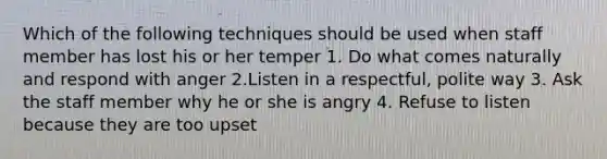 Which of the following techniques should be used when staff member has lost his or her temper 1. Do what comes naturally and respond with anger 2.Listen in a respectful, polite way 3. Ask the staff member why he or she is angry 4. Refuse to listen because they are too upset