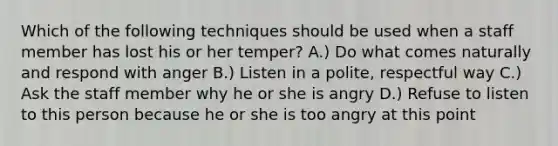 Which of the following techniques should be used when a staff member has lost his or her temper? A.) Do what comes naturally and respond with anger B.) Listen in a polite, respectful way C.) Ask the staff member why he or she is angry D.) Refuse to listen to this person because he or she is too angry at this point