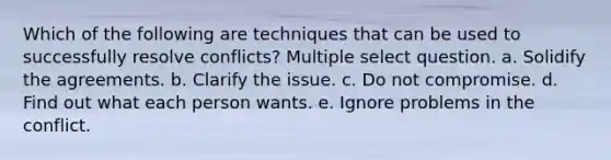 Which of the following are techniques that can be used to successfully resolve conflicts? Multiple select question. a. Solidify the agreements. b. Clarify the issue. c. Do not compromise. d. Find out what each person wants. e. Ignore problems in the conflict.