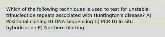 Which of the following techniques is used to test for unstable trinucleotide repeats associated with Huntington's disease? A) Positional cloning B) DNA sequencing C) PCR D) In situ hybridization E) Northern blotting