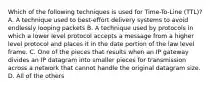 Which of the following techniques is used for Time-To-Line (TTL)? A. A technique used to best-effort delivery systems to avoid endlessly looping packets B. A technique used by protocols in which a lower level protocol accepts a message from a higher level protocol and places it in the date portion of the law level frame. C. One of the pieces that results when an IP gateway divides an IP datagram into smaller pieces for transmission across a network that cannot handle the original datagram size. D. All of the others