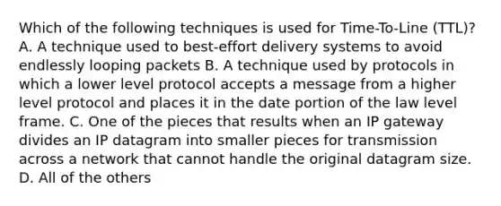 Which of the following techniques is used for Time-To-Line (TTL)? A. A technique used to best-effort delivery systems to avoid endlessly looping packets B. A technique used by protocols in which a lower level protocol accepts a message from a higher level protocol and places it in the date portion of the law level frame. C. One of the pieces that results when an IP gateway divides an IP datagram into smaller pieces for transmission across a network that cannot handle the original datagram size. D. All of the others