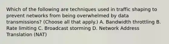 Which of the following are techniques used in traffic shaping to prevent networks from being overwhelmed by data transmissions? (Choose all that apply.) A. Bandwidth throttling B. Rate limiting C. Broadcast storming D. Network Address Translation (NAT)