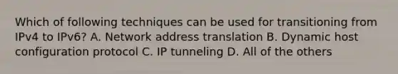 Which of following techniques can be used for transitioning from IPv4 to IPv6? A. Network address translation B. Dynamic host configuration protocol C. IP tunneling D. All of the others