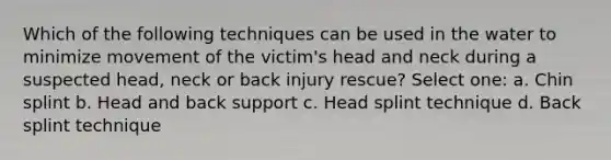 Which of the following techniques can be used in the water to minimize movement of the victim's head and neck during a suspected head, neck or back injury rescue? Select one: a. Chin splint b. Head and back support c. Head splint technique d. Back splint technique