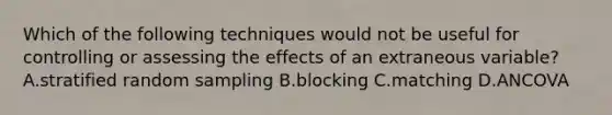 Which of the following techniques would not be useful for controlling or assessing the effects of an extraneous variable? A.stratified random sampling B.blocking C.matching D.ANCOVA