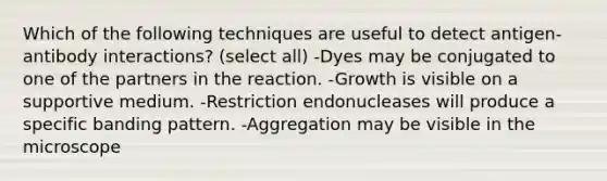 Which of the following techniques are useful to detect antigen-antibody interactions? (select all) -Dyes may be conjugated to one of the partners in the reaction. -Growth is visible on a supportive medium. -Restriction endonucleases will produce a specific banding pattern. -Aggregation may be visible in the microscope