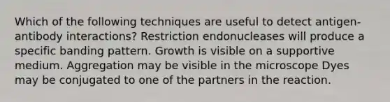 Which of the following techniques are useful to detect antigen-antibody interactions? Restriction endonucleases will produce a specific banding pattern. Growth is visible on a supportive medium. Aggregation may be visible in the microscope Dyes may be conjugated to one of the partners in the reaction.