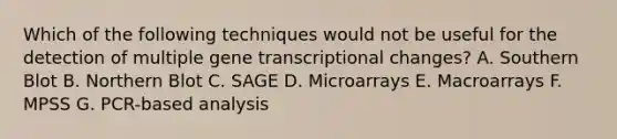 Which of the following techniques would not be useful for the detection of multiple gene transcriptional changes? A. Southern Blot B. Northern Blot C. SAGE D. Microarrays E. Macroarrays F. MPSS G. PCR-based analysis