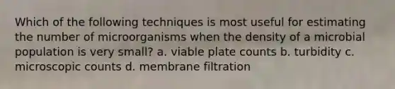 Which of the following techniques is most useful for estimating the number of microorganisms when the density of a microbial population is very small? a. viable plate counts b. turbidity c. microscopic counts d. membrane filtration