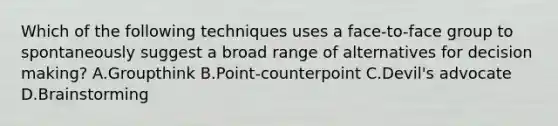 Which of the following techniques uses a face-to-face group to spontaneously suggest a broad range of alternatives for decision making? A.Groupthink B.Point-counterpoint C.Devil's advocate D.Brainstorming