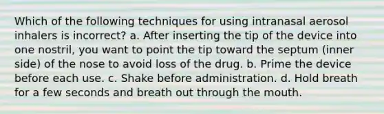 Which of the following techniques for using intranasal aerosol inhalers is incorrect? a. After inserting the tip of the device into one nostril, you want to point the tip toward the septum (inner side) of the nose to avoid loss of the drug. b. Prime the device before each use. c. Shake before administration. d. Hold breath for a few seconds and breath out through the mouth.