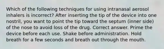 Which of the following techniques for using intranasal aerosol inhalers is incorrect? After inserting the tip of the device into one nostril, you want to point the tip toward the septum (inner side) of the nose to avoid loss of the drug. Correct answer. Prime the device before each use. Shake before administration. Hold breath for a few seconds and breath out through the mouth.