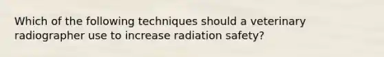 Which of the following techniques should a veterinary radiographer use to increase radiation safety?