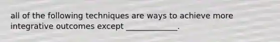 all of the following techniques are ways to achieve more integrative outcomes except _____________.