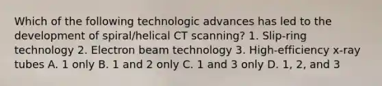 Which of the following technologic advances has led to the development of spiral/helical CT scanning? 1. Slip-ring technology 2. Electron beam technology 3. High-efficiency x-ray tubes A. 1 only B. 1 and 2 only C. 1 and 3 only D. 1, 2, and 3