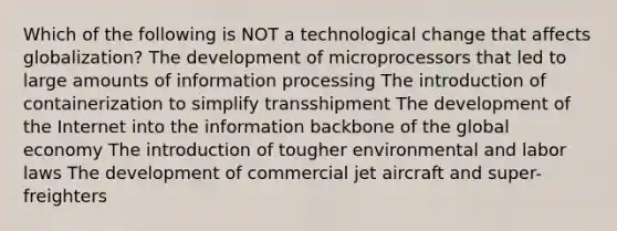 Which of the following is NOT a technological change that affects globalization? The development of microprocessors that led to large amounts of information processing The introduction of containerization to simplify transshipment The development of the Internet into the information backbone of the global economy The introduction of tougher environmental and labor laws The development of commercial jet aircraft and super-freighters