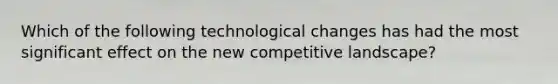 Which of the following technological changes has had the most significant effect on the new competitive landscape?