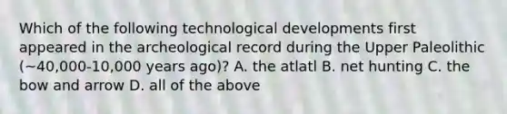 Which of the following technological developments first appeared in the archeological record during the Upper Paleolithic (~40,000-10,000 years ago)? A. the atlatl B. net hunting C. the bow and arrow D. all of the above