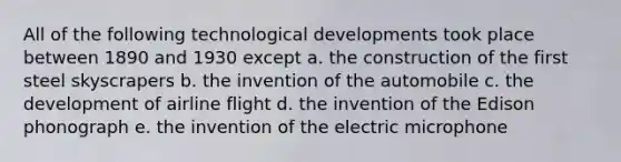 All of the following technological developments took place between 1890 and 1930 except a. the construction of the first steel skyscrapers b. the invention of the automobile c. the development of airline flight d. the invention of the Edison phonograph e. the invention of the electric microphone