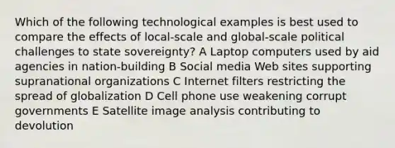 Which of the following technological examples is best used to compare the effects of local-scale and global-scale political challenges to state sovereignty? A Laptop computers used by aid agencies in nation-building B Social media Web sites supporting supranational organizations C Internet filters restricting the spread of globalization D Cell phone use weakening corrupt governments E Satellite image analysis contributing to devolution