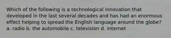 Which of the following is a technological innovation that developed in the last several decades and has had an enormous effect helping to spread the English language around the globe? a. radio b. the automobile c. television d. internet