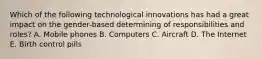 Which of the following technological innovations has had a great impact on the gender-based determining of responsibilities and roles? A. Mobile phones B. Computers C. Aircraft D. The Internet E. Birth control pills