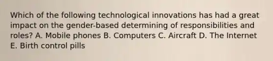 Which of the following technological innovations has had a great impact on the gender-based determining of responsibilities and roles? A. Mobile phones B. Computers C. Aircraft D. The Internet E. Birth control pills