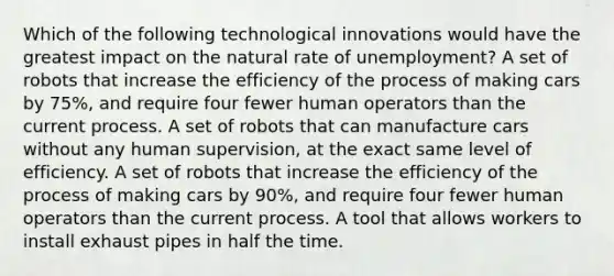 Which of the following technological innovations would have the greatest impact on the natural rate of unemployment? A set of robots that increase the efficiency of the process of making cars by 75%, and require four fewer human operators than the current process. A set of robots that can manufacture cars without any human supervision, at the exact same level of efficiency. A set of robots that increase the efficiency of the process of making cars by 90%, and require four fewer human operators than the current process. A tool that allows workers to install exhaust pipes in half the time.