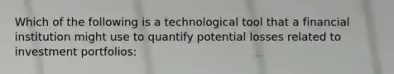 Which of the following is a technological tool that a financial institution might use to quantify potential losses related to investment portfolios: