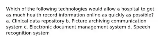 Which of the following technologies would allow a hospital to get as much health record information online as quickly as possible? a. Clinical data repository b. Picture archiving communication system c. Electronic document management system d. Speech recognition system