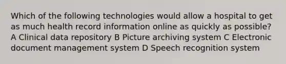 Which of the following technologies would allow a hospital to get as much health record information online as quickly as possible? A Clinical data repository B Picture archiving system C Electronic document management system D Speech recognition system