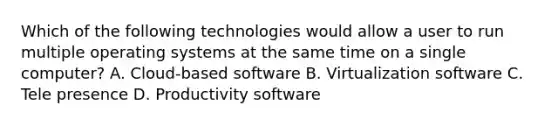 Which of the following technologies would allow a user to run multiple operating systems at the same time on a single computer? A. Cloud-based software B. Virtualization software C. Tele presence D. Productivity software