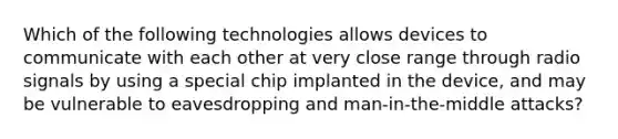 Which of the following technologies allows devices to communicate with each other at very close range through radio signals by using a special chip implanted in the device, and may be vulnerable to eavesdropping and man-in-the-middle attacks?