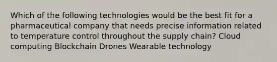 Which of the following technologies would be the best fit for a pharmaceutical company that needs precise information related to temperature control throughout the supply chain? Cloud computing Blockchain Drones Wearable technology