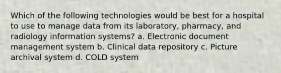 Which of the following technologies would be best for a hospital to use to manage data from its laboratory, pharmacy, and radiology information systems? a. Electronic document management system b. Clinical data repository c. Picture archival system d. COLD system