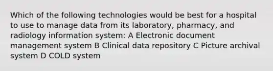 Which of the following technologies would be best for a hospital to use to manage data from its laboratory, pharmacy, and radiology information system: A Electronic document management system B Clinical data repository C Picture archival system D COLD system