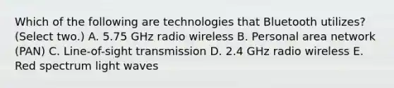 Which of the following are technologies that Bluetooth utilizes? (Select two.) A. 5.75 GHz radio wireless B. Personal area network (PAN) C. Line-of-sight transmission D. 2.4 GHz radio wireless E. Red spectrum light waves