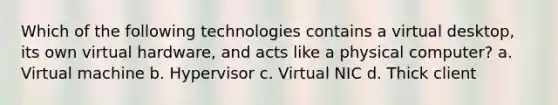 Which of the following technologies contains a virtual desktop, its own virtual hardware, and acts like a physical computer? a. Virtual machine b. Hypervisor c. Virtual NIC d. Thick client