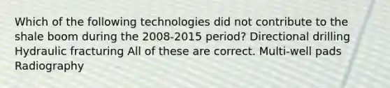 Which of the following technologies did not contribute to the shale boom during the 2008-2015 period? Directional drilling Hydraulic fracturing All of these are correct. Multi-well pads Radiography